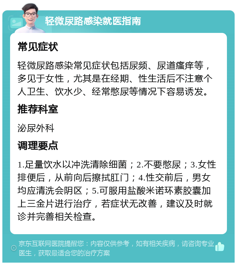 轻微尿路感染就医指南 常见症状 轻微尿路感染常见症状包括尿频、尿道瘙痒等，多见于女性，尤其是在经期、性生活后不注意个人卫生、饮水少、经常憋尿等情况下容易诱发。 推荐科室 泌尿外科 调理要点 1.足量饮水以冲洗清除细菌；2.不要憋尿；3.女性排便后，从前向后擦拭肛门；4.性交前后，男女均应清洗会阴区；5.可服用盐酸米诺环素胶囊加上三金片进行治疗，若症状无改善，建议及时就诊并完善相关检查。