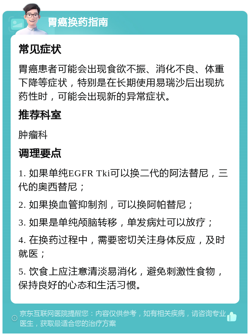 胃癌换药指南 常见症状 胃癌患者可能会出现食欲不振、消化不良、体重下降等症状，特别是在长期使用易瑞沙后出现抗药性时，可能会出现新的异常症状。 推荐科室 肿瘤科 调理要点 1. 如果单纯EGFR Tki可以换二代的阿法替尼，三代的奥西替尼； 2. 如果换血管抑制剂，可以换阿帕替尼； 3. 如果是单纯颅脑转移，单发病灶可以放疗； 4. 在换药过程中，需要密切关注身体反应，及时就医； 5. 饮食上应注意清淡易消化，避免刺激性食物，保持良好的心态和生活习惯。