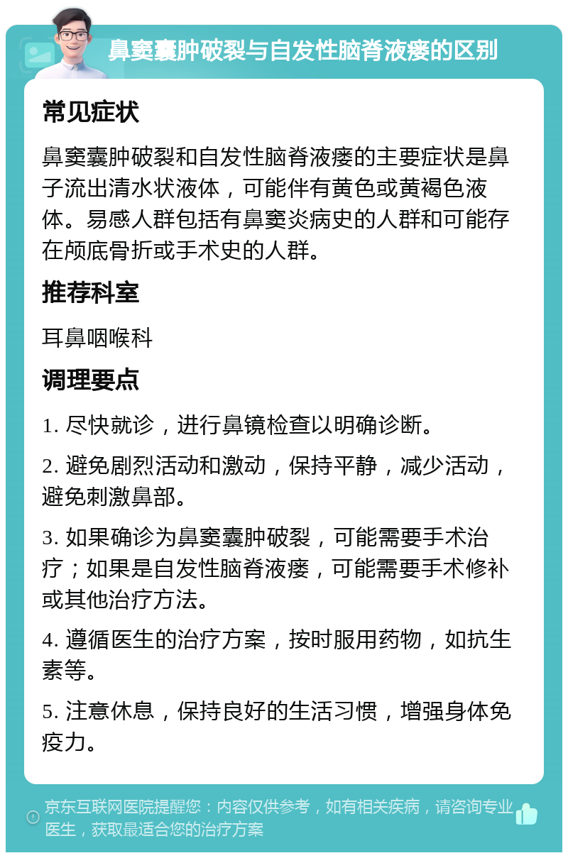 鼻窦囊肿破裂与自发性脑脊液瘘的区别 常见症状 鼻窦囊肿破裂和自发性脑脊液瘘的主要症状是鼻子流出清水状液体，可能伴有黄色或黄褐色液体。易感人群包括有鼻窦炎病史的人群和可能存在颅底骨折或手术史的人群。 推荐科室 耳鼻咽喉科 调理要点 1. 尽快就诊，进行鼻镜检查以明确诊断。 2. 避免剧烈活动和激动，保持平静，减少活动，避免刺激鼻部。 3. 如果确诊为鼻窦囊肿破裂，可能需要手术治疗；如果是自发性脑脊液瘘，可能需要手术修补或其他治疗方法。 4. 遵循医生的治疗方案，按时服用药物，如抗生素等。 5. 注意休息，保持良好的生活习惯，增强身体免疫力。