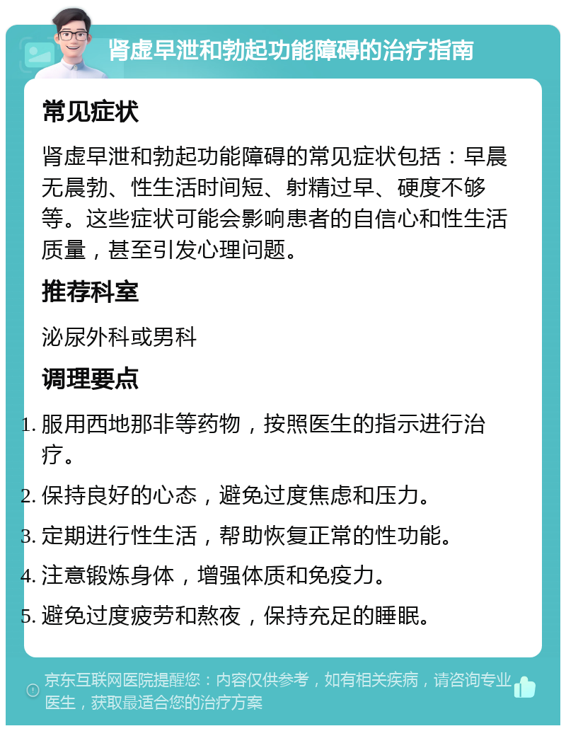 肾虚早泄和勃起功能障碍的治疗指南 常见症状 肾虚早泄和勃起功能障碍的常见症状包括：早晨无晨勃、性生活时间短、射精过早、硬度不够等。这些症状可能会影响患者的自信心和性生活质量，甚至引发心理问题。 推荐科室 泌尿外科或男科 调理要点 服用西地那非等药物，按照医生的指示进行治疗。 保持良好的心态，避免过度焦虑和压力。 定期进行性生活，帮助恢复正常的性功能。 注意锻炼身体，增强体质和免疫力。 避免过度疲劳和熬夜，保持充足的睡眠。