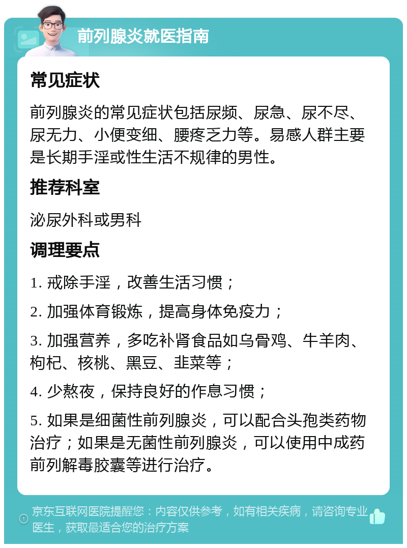 前列腺炎就医指南 常见症状 前列腺炎的常见症状包括尿频、尿急、尿不尽、尿无力、小便变细、腰疼乏力等。易感人群主要是长期手淫或性生活不规律的男性。 推荐科室 泌尿外科或男科 调理要点 1. 戒除手淫，改善生活习惯； 2. 加强体育锻炼，提高身体免疫力； 3. 加强营养，多吃补肾食品如乌骨鸡、牛羊肉、枸杞、核桃、黑豆、韭菜等； 4. 少熬夜，保持良好的作息习惯； 5. 如果是细菌性前列腺炎，可以配合头孢类药物治疗；如果是无菌性前列腺炎，可以使用中成药前列解毒胶囊等进行治疗。