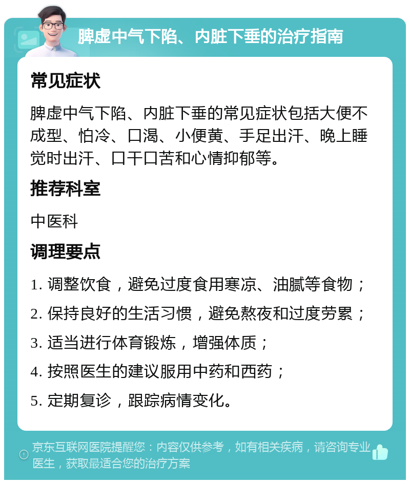 脾虚中气下陷、内脏下垂的治疗指南 常见症状 脾虚中气下陷、内脏下垂的常见症状包括大便不成型、怕冷、口渴、小便黄、手足出汗、晚上睡觉时出汗、口干口苦和心情抑郁等。 推荐科室 中医科 调理要点 1. 调整饮食，避免过度食用寒凉、油腻等食物； 2. 保持良好的生活习惯，避免熬夜和过度劳累； 3. 适当进行体育锻炼，增强体质； 4. 按照医生的建议服用中药和西药； 5. 定期复诊，跟踪病情变化。