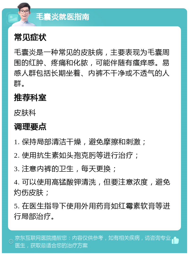 毛囊炎就医指南 常见症状 毛囊炎是一种常见的皮肤病，主要表现为毛囊周围的红肿、疼痛和化脓，可能伴随有瘙痒感。易感人群包括长期坐着、内裤不干净或不透气的人群。 推荐科室 皮肤科 调理要点 1. 保持局部清洁干燥，避免摩擦和刺激； 2. 使用抗生素如头孢克肟等进行治疗； 3. 注意内裤的卫生，每天更换； 4. 可以使用高锰酸钾清洗，但要注意浓度，避免灼伤皮肤； 5. 在医生指导下使用外用药膏如红霉素软膏等进行局部治疗。