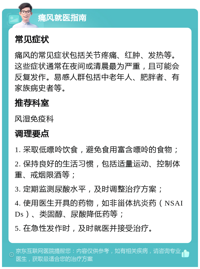 痛风就医指南 常见症状 痛风的常见症状包括关节疼痛、红肿、发热等。这些症状通常在夜间或清晨最为严重，且可能会反复发作。易感人群包括中老年人、肥胖者、有家族病史者等。 推荐科室 风湿免疫科 调理要点 1. 采取低嘌呤饮食，避免食用富含嘌呤的食物； 2. 保持良好的生活习惯，包括适量运动、控制体重、戒烟限酒等； 3. 定期监测尿酸水平，及时调整治疗方案； 4. 使用医生开具的药物，如非甾体抗炎药（NSAIDs）、类固醇、尿酸降低药等； 5. 在急性发作时，及时就医并接受治疗。