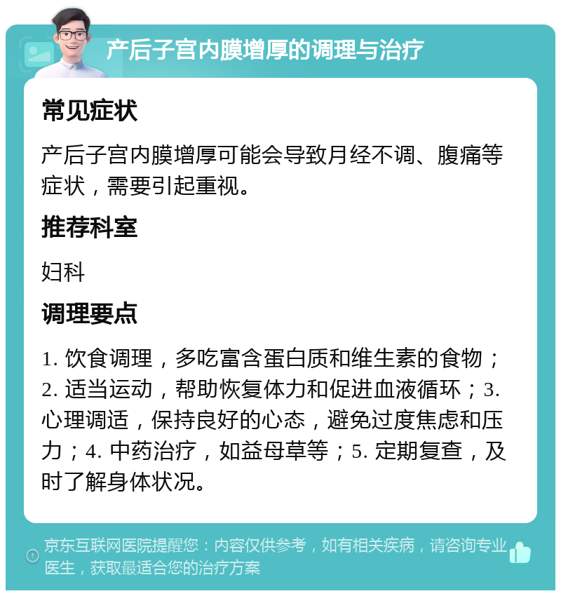 产后子宫内膜增厚的调理与治疗 常见症状 产后子宫内膜增厚可能会导致月经不调、腹痛等症状，需要引起重视。 推荐科室 妇科 调理要点 1. 饮食调理，多吃富含蛋白质和维生素的食物；2. 适当运动，帮助恢复体力和促进血液循环；3. 心理调适，保持良好的心态，避免过度焦虑和压力；4. 中药治疗，如益母草等；5. 定期复查，及时了解身体状况。