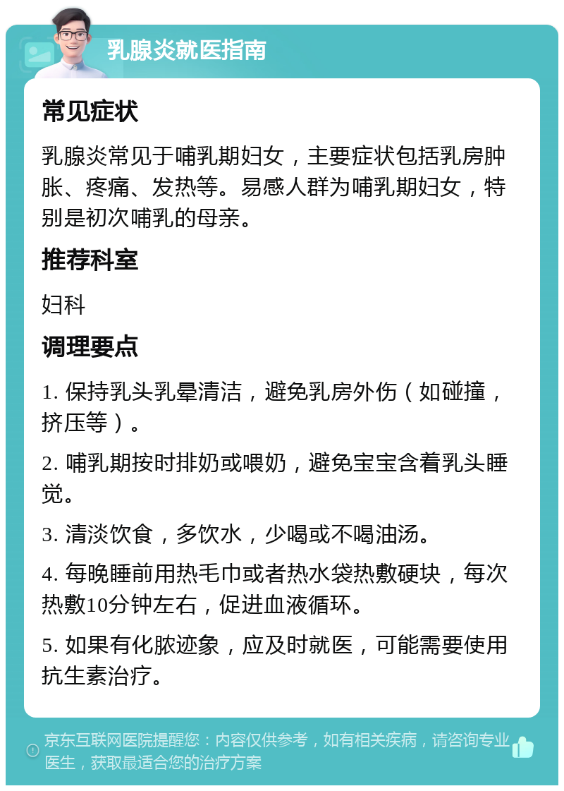 乳腺炎就医指南 常见症状 乳腺炎常见于哺乳期妇女，主要症状包括乳房肿胀、疼痛、发热等。易感人群为哺乳期妇女，特别是初次哺乳的母亲。 推荐科室 妇科 调理要点 1. 保持乳头乳晕清洁，避免乳房外伤（如碰撞，挤压等）。 2. 哺乳期按时排奶或喂奶，避免宝宝含着乳头睡觉。 3. 清淡饮食，多饮水，少喝或不喝油汤。 4. 每晚睡前用热毛巾或者热水袋热敷硬块，每次热敷10分钟左右，促进血液循环。 5. 如果有化脓迹象，应及时就医，可能需要使用抗生素治疗。