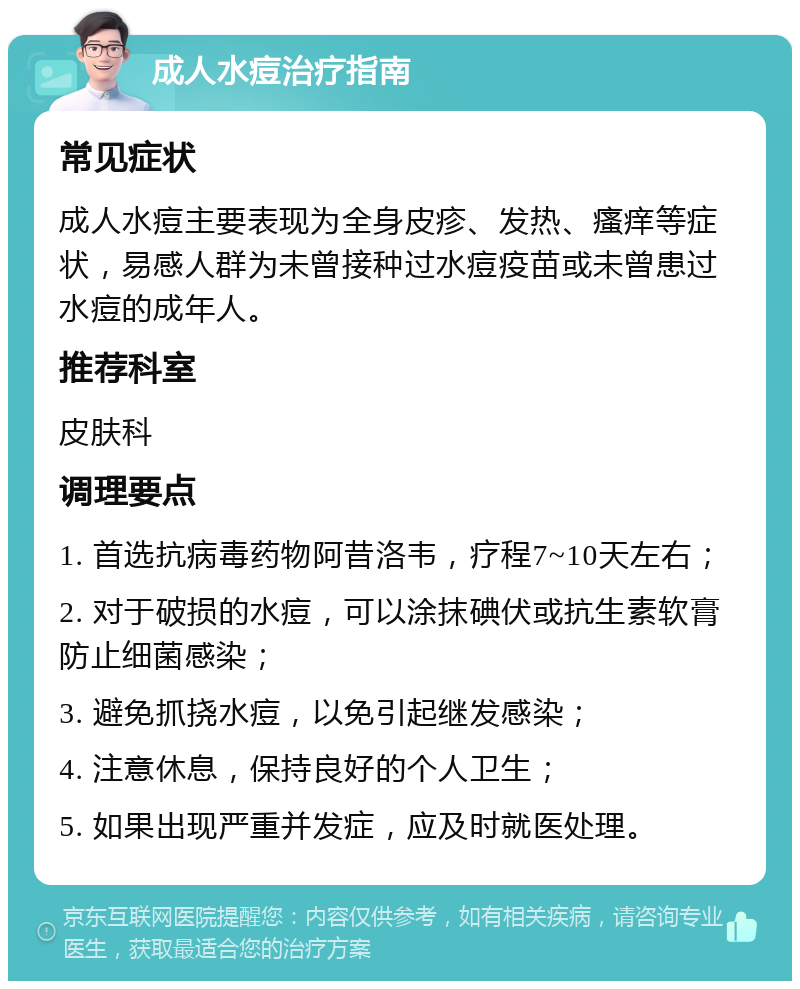 成人水痘治疗指南 常见症状 成人水痘主要表现为全身皮疹、发热、瘙痒等症状，易感人群为未曾接种过水痘疫苗或未曾患过水痘的成年人。 推荐科室 皮肤科 调理要点 1. 首选抗病毒药物阿昔洛韦，疗程7~10天左右； 2. 对于破损的水痘，可以涂抹碘伏或抗生素软膏防止细菌感染； 3. 避免抓挠水痘，以免引起继发感染； 4. 注意休息，保持良好的个人卫生； 5. 如果出现严重并发症，应及时就医处理。