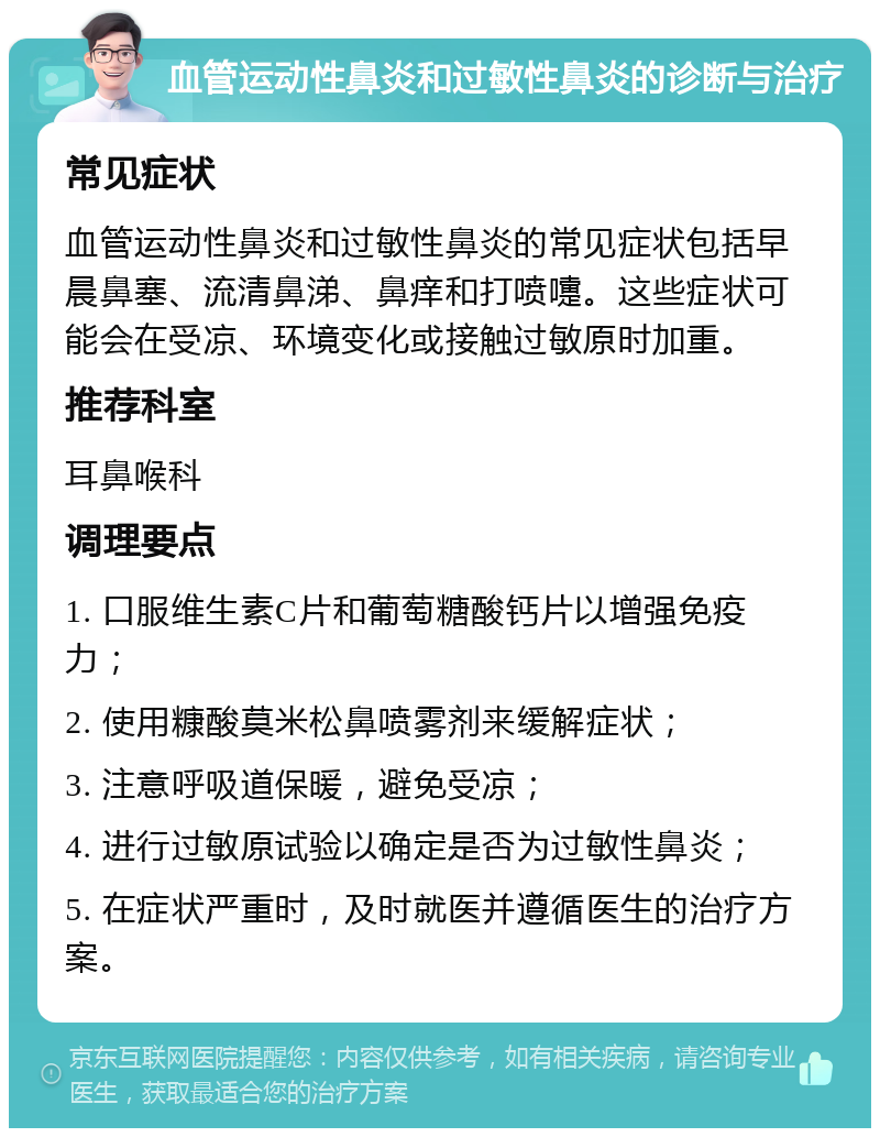 血管运动性鼻炎和过敏性鼻炎的诊断与治疗 常见症状 血管运动性鼻炎和过敏性鼻炎的常见症状包括早晨鼻塞、流清鼻涕、鼻痒和打喷嚏。这些症状可能会在受凉、环境变化或接触过敏原时加重。 推荐科室 耳鼻喉科 调理要点 1. 口服维生素C片和葡萄糖酸钙片以增强免疫力； 2. 使用糠酸莫米松鼻喷雾剂来缓解症状； 3. 注意呼吸道保暖，避免受凉； 4. 进行过敏原试验以确定是否为过敏性鼻炎； 5. 在症状严重时，及时就医并遵循医生的治疗方案。