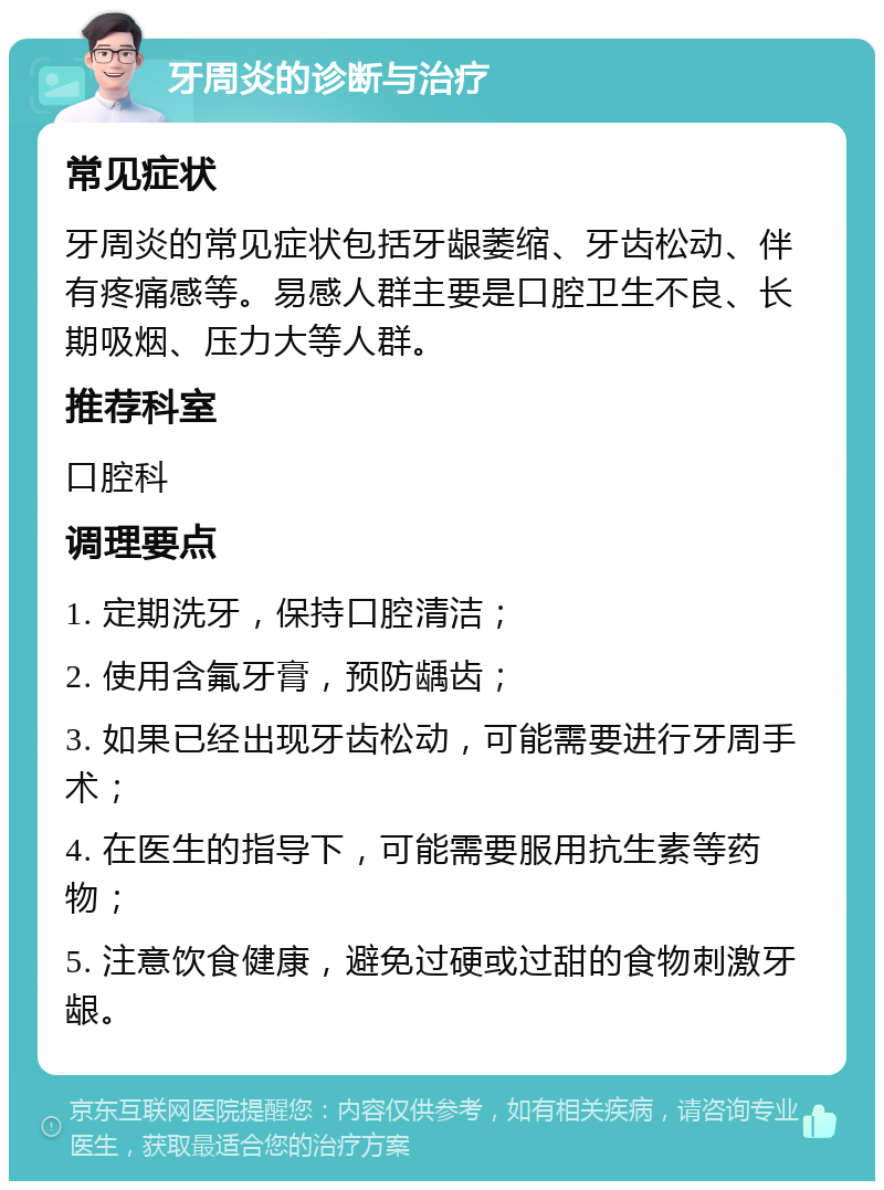 牙周炎的诊断与治疗 常见症状 牙周炎的常见症状包括牙龈萎缩、牙齿松动、伴有疼痛感等。易感人群主要是口腔卫生不良、长期吸烟、压力大等人群。 推荐科室 口腔科 调理要点 1. 定期洗牙，保持口腔清洁； 2. 使用含氟牙膏，预防龋齿； 3. 如果已经出现牙齿松动，可能需要进行牙周手术； 4. 在医生的指导下，可能需要服用抗生素等药物； 5. 注意饮食健康，避免过硬或过甜的食物刺激牙龈。