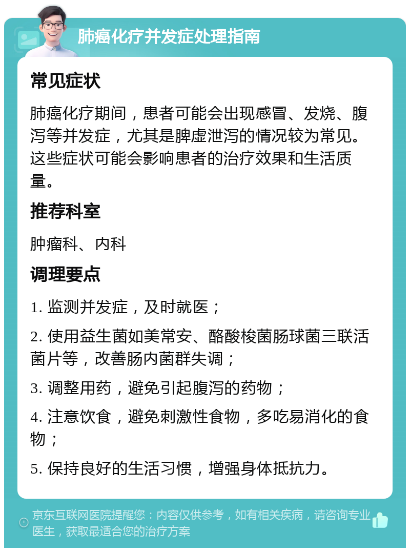 肺癌化疗并发症处理指南 常见症状 肺癌化疗期间，患者可能会出现感冒、发烧、腹泻等并发症，尤其是脾虚泄泻的情况较为常见。这些症状可能会影响患者的治疗效果和生活质量。 推荐科室 肿瘤科、内科 调理要点 1. 监测并发症，及时就医； 2. 使用益生菌如美常安、酪酸梭菌肠球菌三联活菌片等，改善肠内菌群失调； 3. 调整用药，避免引起腹泻的药物； 4. 注意饮食，避免刺激性食物，多吃易消化的食物； 5. 保持良好的生活习惯，增强身体抵抗力。