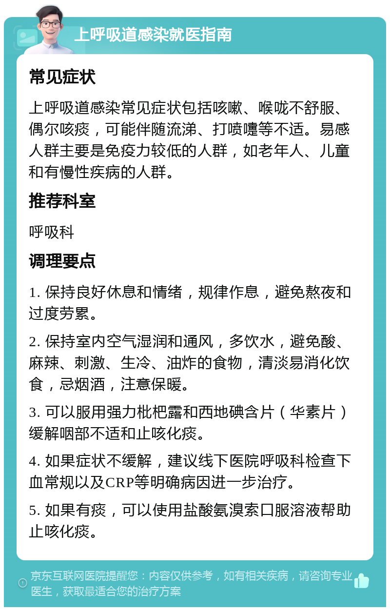 上呼吸道感染就医指南 常见症状 上呼吸道感染常见症状包括咳嗽、喉咙不舒服、偶尔咳痰，可能伴随流涕、打喷嚏等不适。易感人群主要是免疫力较低的人群，如老年人、儿童和有慢性疾病的人群。 推荐科室 呼吸科 调理要点 1. 保持良好休息和情绪，规律作息，避免熬夜和过度劳累。 2. 保持室内空气湿润和通风，多饮水，避免酸、麻辣、刺激、生冷、油炸的食物，清淡易消化饮食，忌烟酒，注意保暖。 3. 可以服用强力枇杷露和西地碘含片（华素片）缓解咽部不适和止咳化痰。 4. 如果症状不缓解，建议线下医院呼吸科检查下血常规以及CRP等明确病因进一步治疗。 5. 如果有痰，可以使用盐酸氨溴索口服溶液帮助止咳化痰。