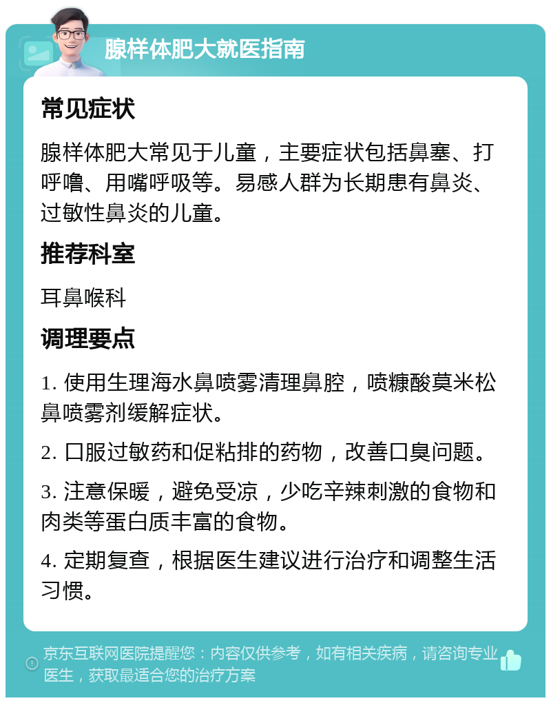 腺样体肥大就医指南 常见症状 腺样体肥大常见于儿童，主要症状包括鼻塞、打呼噜、用嘴呼吸等。易感人群为长期患有鼻炎、过敏性鼻炎的儿童。 推荐科室 耳鼻喉科 调理要点 1. 使用生理海水鼻喷雾清理鼻腔，喷糠酸莫米松鼻喷雾剂缓解症状。 2. 口服过敏药和促粘排的药物，改善口臭问题。 3. 注意保暖，避免受凉，少吃辛辣刺激的食物和肉类等蛋白质丰富的食物。 4. 定期复查，根据医生建议进行治疗和调整生活习惯。