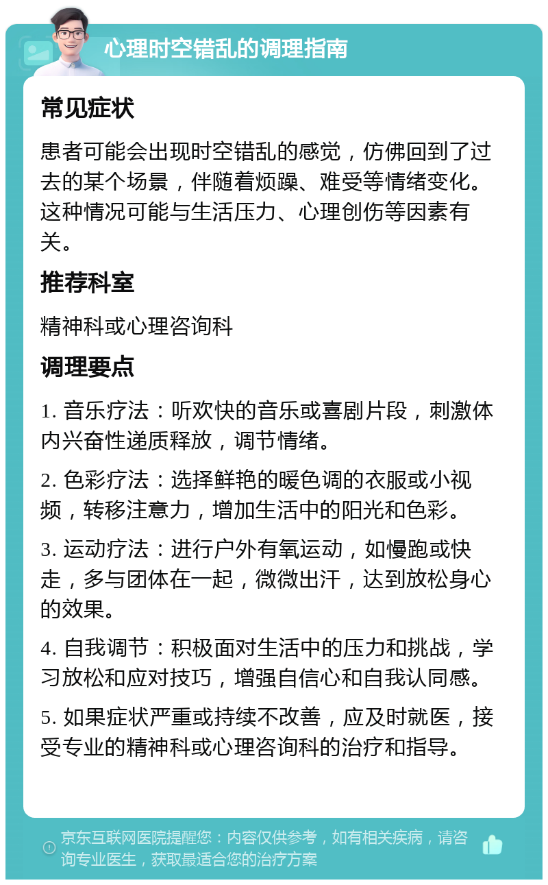 心理时空错乱的调理指南 常见症状 患者可能会出现时空错乱的感觉，仿佛回到了过去的某个场景，伴随着烦躁、难受等情绪变化。这种情况可能与生活压力、心理创伤等因素有关。 推荐科室 精神科或心理咨询科 调理要点 1. 音乐疗法：听欢快的音乐或喜剧片段，刺激体内兴奋性递质释放，调节情绪。 2. 色彩疗法：选择鲜艳的暖色调的衣服或小视频，转移注意力，增加生活中的阳光和色彩。 3. 运动疗法：进行户外有氧运动，如慢跑或快走，多与团体在一起，微微出汗，达到放松身心的效果。 4. 自我调节：积极面对生活中的压力和挑战，学习放松和应对技巧，增强自信心和自我认同感。 5. 如果症状严重或持续不改善，应及时就医，接受专业的精神科或心理咨询科的治疗和指导。