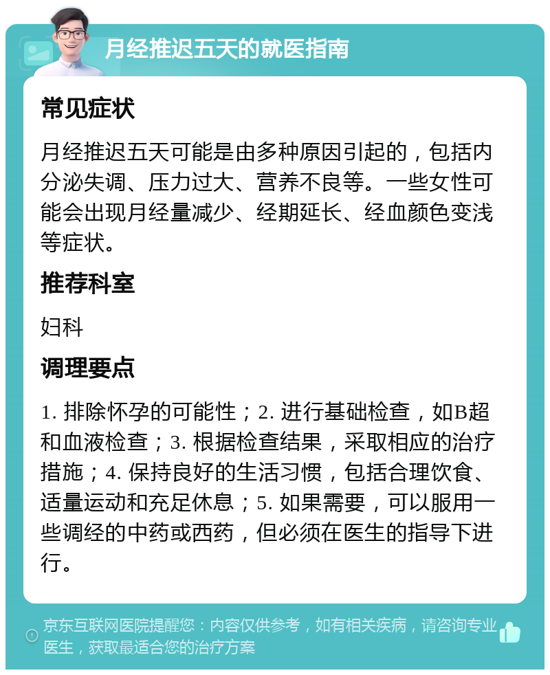 月经推迟五天的就医指南 常见症状 月经推迟五天可能是由多种原因引起的，包括内分泌失调、压力过大、营养不良等。一些女性可能会出现月经量减少、经期延长、经血颜色变浅等症状。 推荐科室 妇科 调理要点 1. 排除怀孕的可能性；2. 进行基础检查，如B超和血液检查；3. 根据检查结果，采取相应的治疗措施；4. 保持良好的生活习惯，包括合理饮食、适量运动和充足休息；5. 如果需要，可以服用一些调经的中药或西药，但必须在医生的指导下进行。