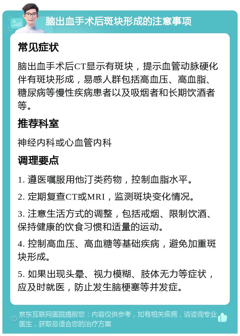 脑出血手术后斑块形成的注意事项 常见症状 脑出血手术后CT显示有斑块，提示血管动脉硬化伴有斑块形成，易感人群包括高血压、高血脂、糖尿病等慢性疾病患者以及吸烟者和长期饮酒者等。 推荐科室 神经内科或心血管内科 调理要点 1. 遵医嘱服用他汀类药物，控制血脂水平。 2. 定期复查CT或MRI，监测斑块变化情况。 3. 注意生活方式的调整，包括戒烟、限制饮酒、保持健康的饮食习惯和适量的运动。 4. 控制高血压、高血糖等基础疾病，避免加重斑块形成。 5. 如果出现头晕、视力模糊、肢体无力等症状，应及时就医，防止发生脑梗塞等并发症。