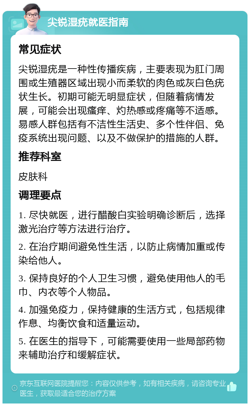 尖锐湿疣就医指南 常见症状 尖锐湿疣是一种性传播疾病，主要表现为肛门周围或生殖器区域出现小而柔软的肉色或灰白色疣状生长。初期可能无明显症状，但随着病情发展，可能会出现瘙痒、灼热感或疼痛等不适感。易感人群包括有不洁性生活史、多个性伴侣、免疫系统出现问题、以及不做保护的措施的人群。 推荐科室 皮肤科 调理要点 1. 尽快就医，进行醋酸白实验明确诊断后，选择激光治疗等方法进行治疗。 2. 在治疗期间避免性生活，以防止病情加重或传染给他人。 3. 保持良好的个人卫生习惯，避免使用他人的毛巾、内衣等个人物品。 4. 加强免疫力，保持健康的生活方式，包括规律作息、均衡饮食和适量运动。 5. 在医生的指导下，可能需要使用一些局部药物来辅助治疗和缓解症状。