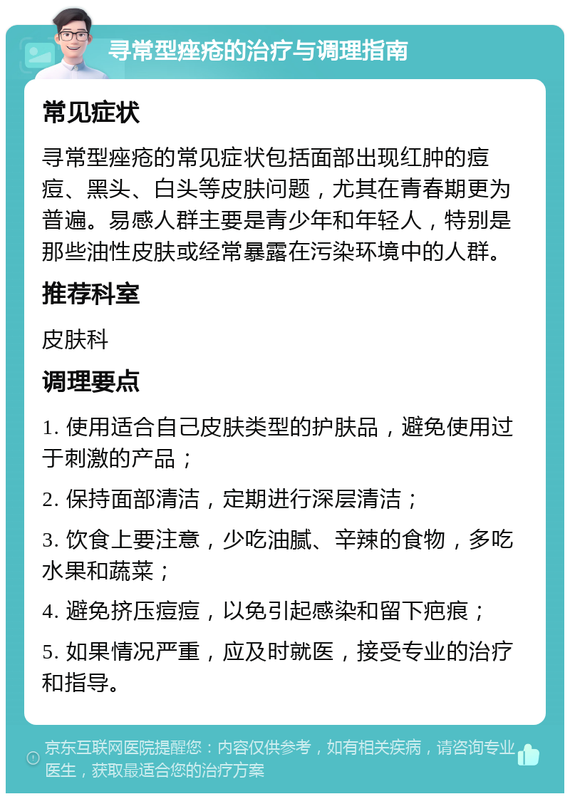 寻常型痤疮的治疗与调理指南 常见症状 寻常型痤疮的常见症状包括面部出现红肿的痘痘、黑头、白头等皮肤问题，尤其在青春期更为普遍。易感人群主要是青少年和年轻人，特别是那些油性皮肤或经常暴露在污染环境中的人群。 推荐科室 皮肤科 调理要点 1. 使用适合自己皮肤类型的护肤品，避免使用过于刺激的产品； 2. 保持面部清洁，定期进行深层清洁； 3. 饮食上要注意，少吃油腻、辛辣的食物，多吃水果和蔬菜； 4. 避免挤压痘痘，以免引起感染和留下疤痕； 5. 如果情况严重，应及时就医，接受专业的治疗和指导。