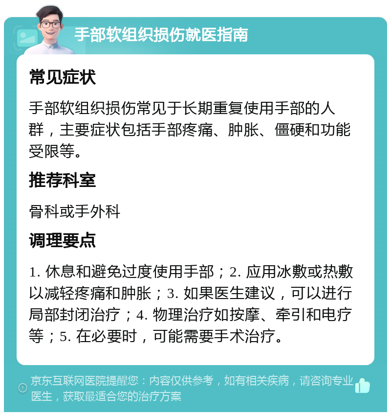 手部软组织损伤就医指南 常见症状 手部软组织损伤常见于长期重复使用手部的人群，主要症状包括手部疼痛、肿胀、僵硬和功能受限等。 推荐科室 骨科或手外科 调理要点 1. 休息和避免过度使用手部；2. 应用冰敷或热敷以减轻疼痛和肿胀；3. 如果医生建议，可以进行局部封闭治疗；4. 物理治疗如按摩、牵引和电疗等；5. 在必要时，可能需要手术治疗。