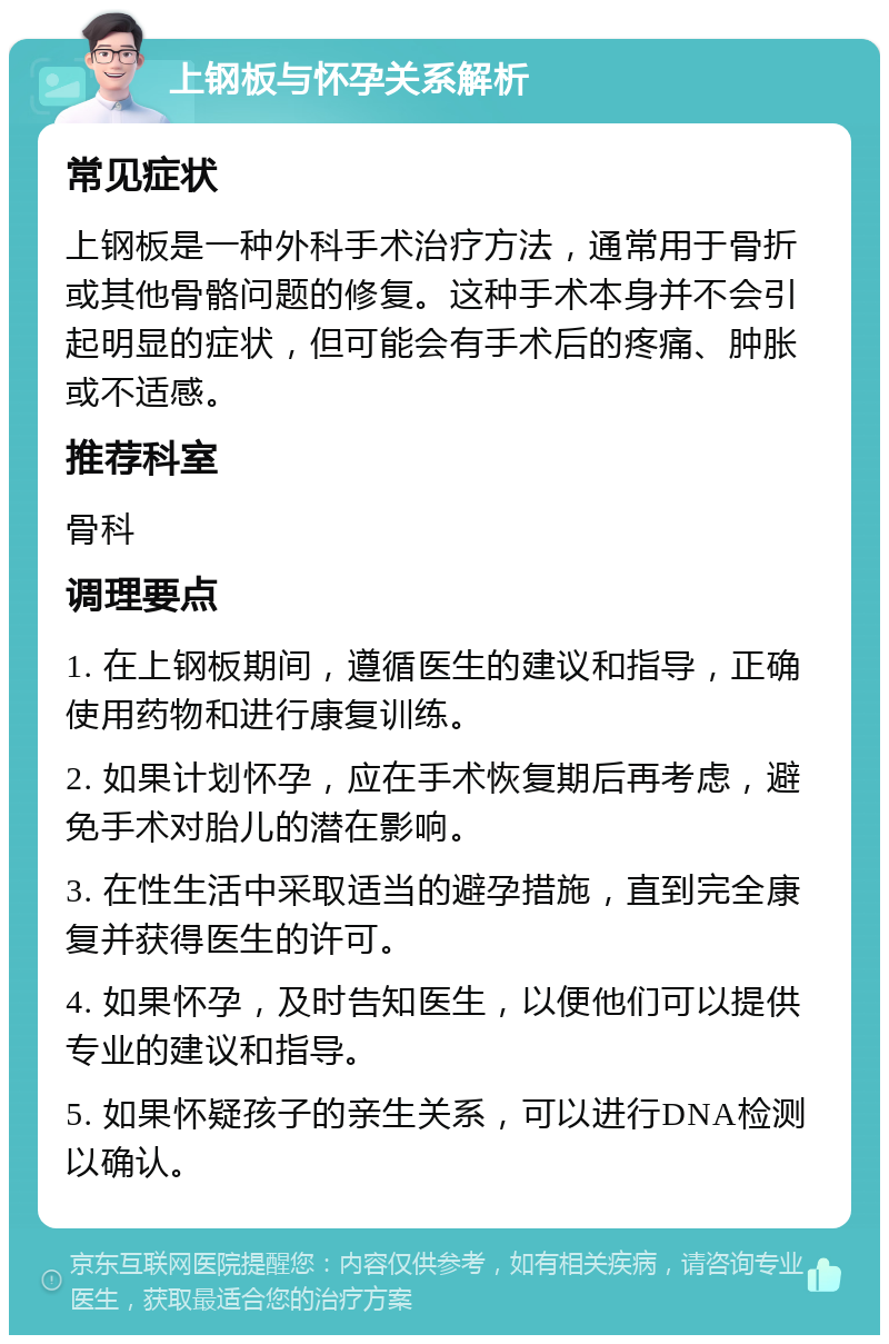 上钢板与怀孕关系解析 常见症状 上钢板是一种外科手术治疗方法，通常用于骨折或其他骨骼问题的修复。这种手术本身并不会引起明显的症状，但可能会有手术后的疼痛、肿胀或不适感。 推荐科室 骨科 调理要点 1. 在上钢板期间，遵循医生的建议和指导，正确使用药物和进行康复训练。 2. 如果计划怀孕，应在手术恢复期后再考虑，避免手术对胎儿的潜在影响。 3. 在性生活中采取适当的避孕措施，直到完全康复并获得医生的许可。 4. 如果怀孕，及时告知医生，以便他们可以提供专业的建议和指导。 5. 如果怀疑孩子的亲生关系，可以进行DNA检测以确认。