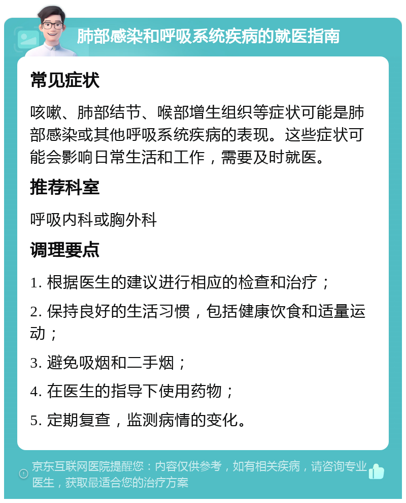 肺部感染和呼吸系统疾病的就医指南 常见症状 咳嗽、肺部结节、喉部增生组织等症状可能是肺部感染或其他呼吸系统疾病的表现。这些症状可能会影响日常生活和工作，需要及时就医。 推荐科室 呼吸内科或胸外科 调理要点 1. 根据医生的建议进行相应的检查和治疗； 2. 保持良好的生活习惯，包括健康饮食和适量运动； 3. 避免吸烟和二手烟； 4. 在医生的指导下使用药物； 5. 定期复查，监测病情的变化。