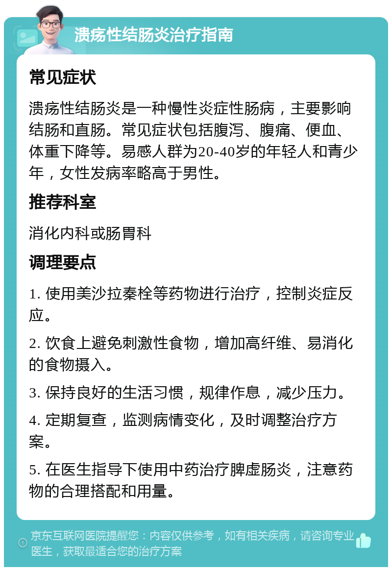 溃疡性结肠炎治疗指南 常见症状 溃疡性结肠炎是一种慢性炎症性肠病，主要影响结肠和直肠。常见症状包括腹泻、腹痛、便血、体重下降等。易感人群为20-40岁的年轻人和青少年，女性发病率略高于男性。 推荐科室 消化内科或肠胃科 调理要点 1. 使用美沙拉秦栓等药物进行治疗，控制炎症反应。 2. 饮食上避免刺激性食物，增加高纤维、易消化的食物摄入。 3. 保持良好的生活习惯，规律作息，减少压力。 4. 定期复查，监测病情变化，及时调整治疗方案。 5. 在医生指导下使用中药治疗脾虚肠炎，注意药物的合理搭配和用量。