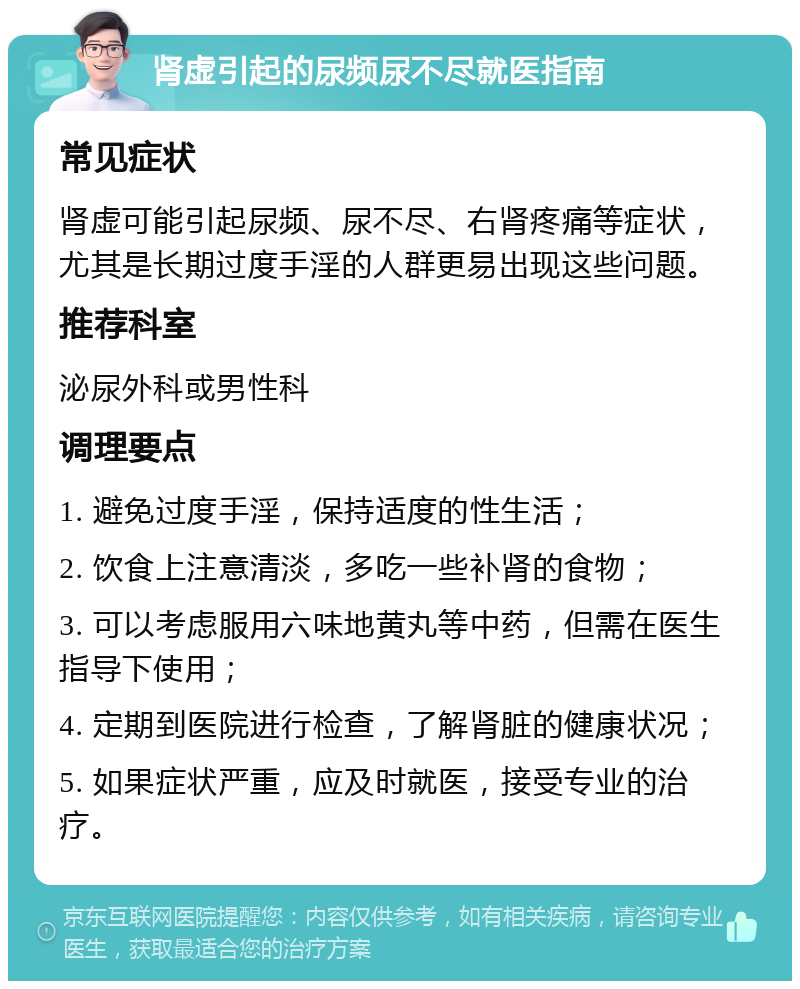 肾虚引起的尿频尿不尽就医指南 常见症状 肾虚可能引起尿频、尿不尽、右肾疼痛等症状，尤其是长期过度手淫的人群更易出现这些问题。 推荐科室 泌尿外科或男性科 调理要点 1. 避免过度手淫，保持适度的性生活； 2. 饮食上注意清淡，多吃一些补肾的食物； 3. 可以考虑服用六味地黄丸等中药，但需在医生指导下使用； 4. 定期到医院进行检查，了解肾脏的健康状况； 5. 如果症状严重，应及时就医，接受专业的治疗。