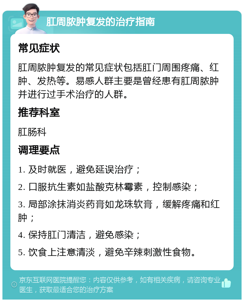 肛周脓肿复发的治疗指南 常见症状 肛周脓肿复发的常见症状包括肛门周围疼痛、红肿、发热等。易感人群主要是曾经患有肛周脓肿并进行过手术治疗的人群。 推荐科室 肛肠科 调理要点 1. 及时就医，避免延误治疗； 2. 口服抗生素如盐酸克林霉素，控制感染； 3. 局部涂抹消炎药膏如龙珠软膏，缓解疼痛和红肿； 4. 保持肛门清洁，避免感染； 5. 饮食上注意清淡，避免辛辣刺激性食物。