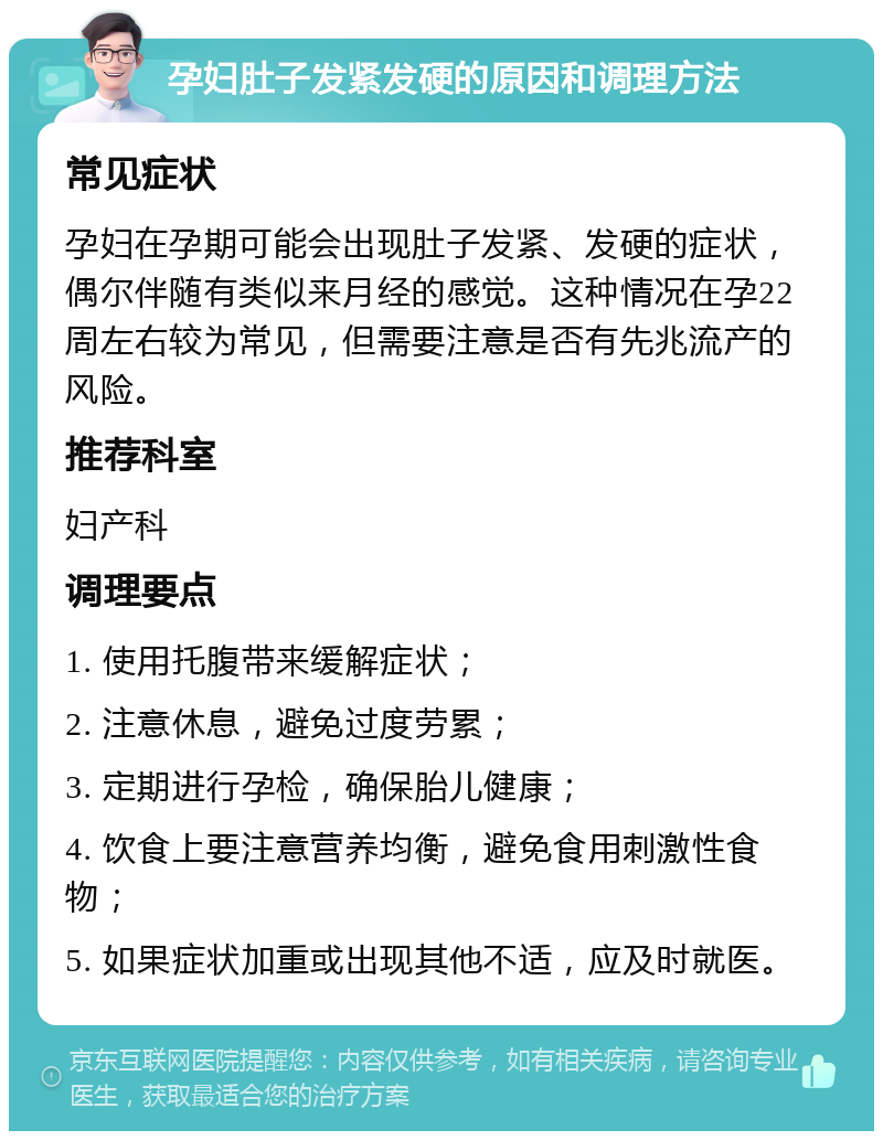 孕妇肚子发紧发硬的原因和调理方法 常见症状 孕妇在孕期可能会出现肚子发紧、发硬的症状，偶尔伴随有类似来月经的感觉。这种情况在孕22周左右较为常见，但需要注意是否有先兆流产的风险。 推荐科室 妇产科 调理要点 1. 使用托腹带来缓解症状； 2. 注意休息，避免过度劳累； 3. 定期进行孕检，确保胎儿健康； 4. 饮食上要注意营养均衡，避免食用刺激性食物； 5. 如果症状加重或出现其他不适，应及时就医。