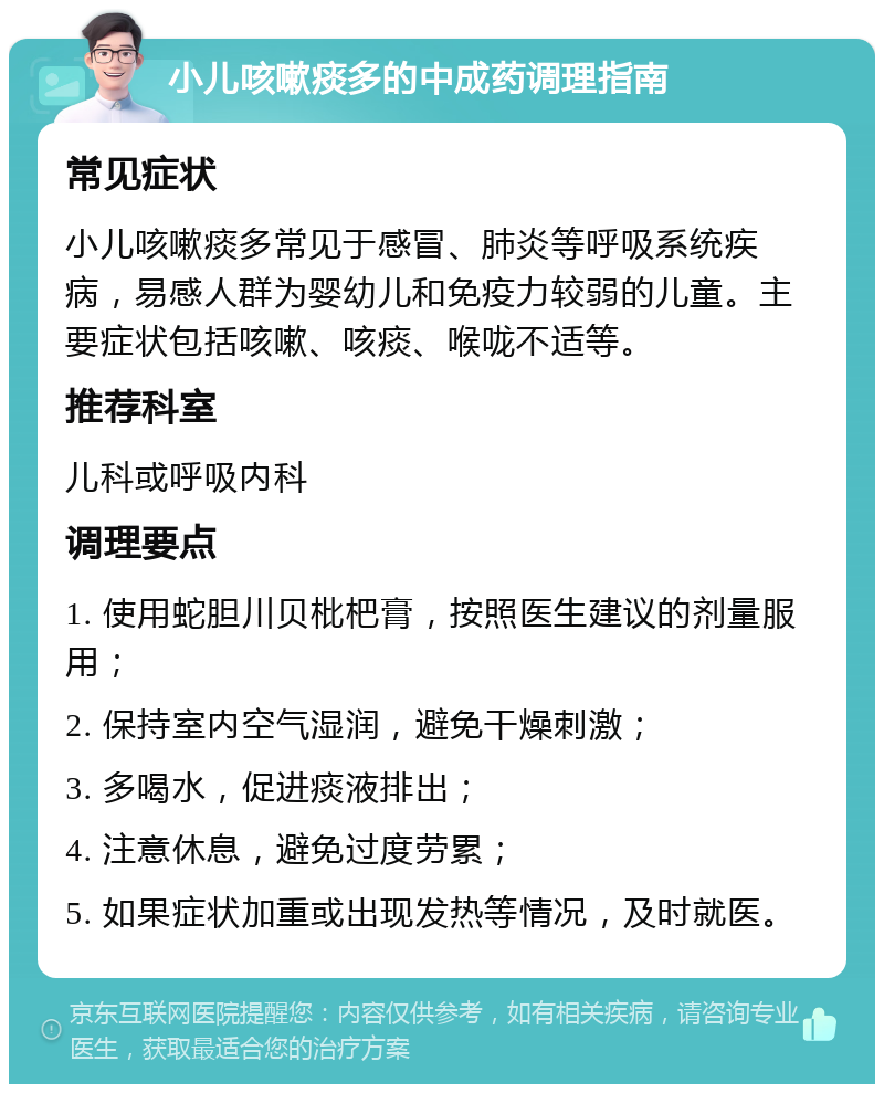 小儿咳嗽痰多的中成药调理指南 常见症状 小儿咳嗽痰多常见于感冒、肺炎等呼吸系统疾病，易感人群为婴幼儿和免疫力较弱的儿童。主要症状包括咳嗽、咳痰、喉咙不适等。 推荐科室 儿科或呼吸内科 调理要点 1. 使用蛇胆川贝枇杷膏，按照医生建议的剂量服用； 2. 保持室内空气湿润，避免干燥刺激； 3. 多喝水，促进痰液排出； 4. 注意休息，避免过度劳累； 5. 如果症状加重或出现发热等情况，及时就医。