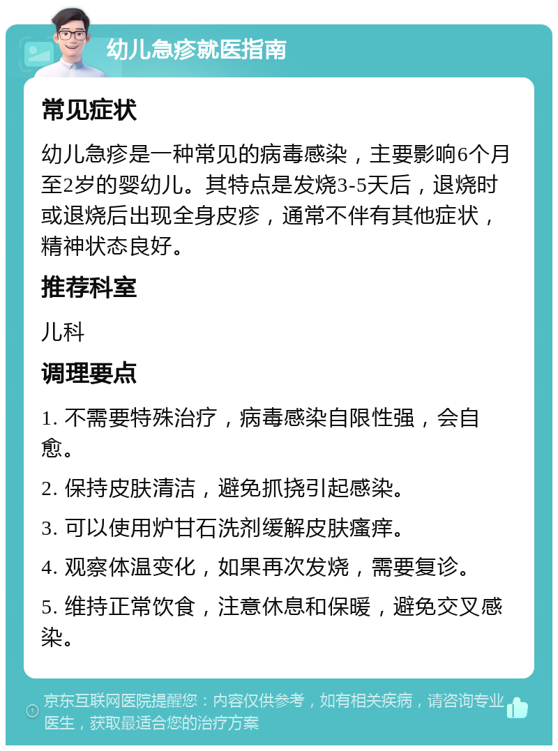 幼儿急疹就医指南 常见症状 幼儿急疹是一种常见的病毒感染，主要影响6个月至2岁的婴幼儿。其特点是发烧3-5天后，退烧时或退烧后出现全身皮疹，通常不伴有其他症状，精神状态良好。 推荐科室 儿科 调理要点 1. 不需要特殊治疗，病毒感染自限性强，会自愈。 2. 保持皮肤清洁，避免抓挠引起感染。 3. 可以使用炉甘石洗剂缓解皮肤瘙痒。 4. 观察体温变化，如果再次发烧，需要复诊。 5. 维持正常饮食，注意休息和保暖，避免交叉感染。