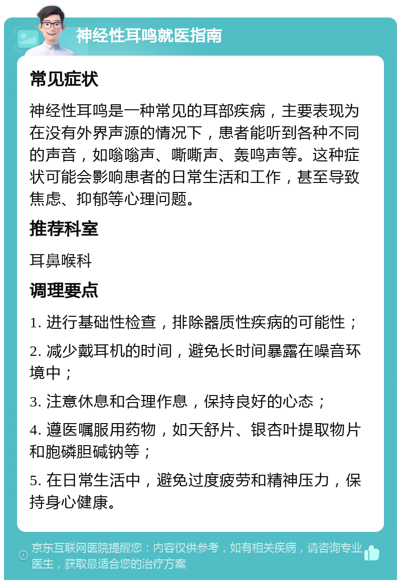 神经性耳鸣就医指南 常见症状 神经性耳鸣是一种常见的耳部疾病，主要表现为在没有外界声源的情况下，患者能听到各种不同的声音，如嗡嗡声、嘶嘶声、轰鸣声等。这种症状可能会影响患者的日常生活和工作，甚至导致焦虑、抑郁等心理问题。 推荐科室 耳鼻喉科 调理要点 1. 进行基础性检查，排除器质性疾病的可能性； 2. 减少戴耳机的时间，避免长时间暴露在噪音环境中； 3. 注意休息和合理作息，保持良好的心态； 4. 遵医嘱服用药物，如天舒片、银杏叶提取物片和胞磷胆碱钠等； 5. 在日常生活中，避免过度疲劳和精神压力，保持身心健康。