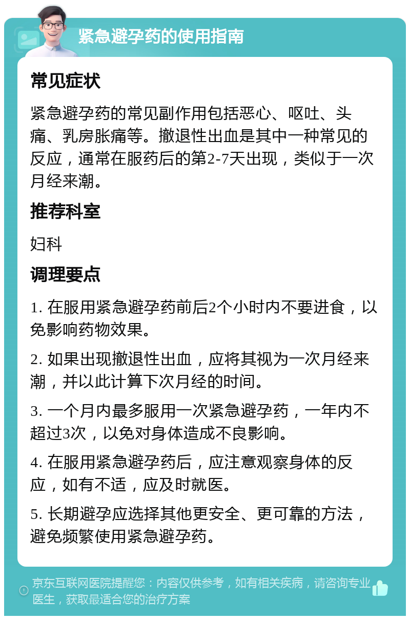 紧急避孕药的使用指南 常见症状 紧急避孕药的常见副作用包括恶心、呕吐、头痛、乳房胀痛等。撤退性出血是其中一种常见的反应，通常在服药后的第2-7天出现，类似于一次月经来潮。 推荐科室 妇科 调理要点 1. 在服用紧急避孕药前后2个小时内不要进食，以免影响药物效果。 2. 如果出现撤退性出血，应将其视为一次月经来潮，并以此计算下次月经的时间。 3. 一个月内最多服用一次紧急避孕药，一年内不超过3次，以免对身体造成不良影响。 4. 在服用紧急避孕药后，应注意观察身体的反应，如有不适，应及时就医。 5. 长期避孕应选择其他更安全、更可靠的方法，避免频繁使用紧急避孕药。