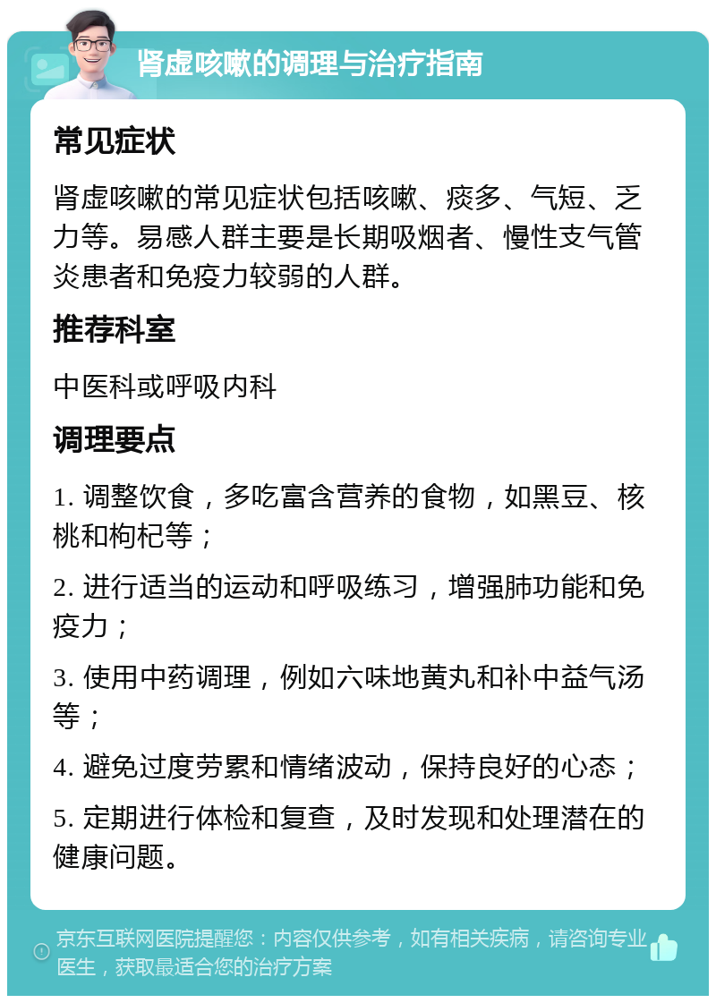 肾虚咳嗽的调理与治疗指南 常见症状 肾虚咳嗽的常见症状包括咳嗽、痰多、气短、乏力等。易感人群主要是长期吸烟者、慢性支气管炎患者和免疫力较弱的人群。 推荐科室 中医科或呼吸内科 调理要点 1. 调整饮食，多吃富含营养的食物，如黑豆、核桃和枸杞等； 2. 进行适当的运动和呼吸练习，增强肺功能和免疫力； 3. 使用中药调理，例如六味地黄丸和补中益气汤等； 4. 避免过度劳累和情绪波动，保持良好的心态； 5. 定期进行体检和复查，及时发现和处理潜在的健康问题。