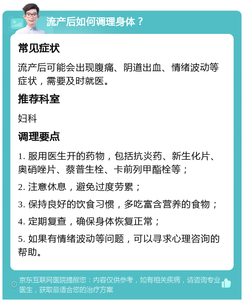 流产后如何调理身体？ 常见症状 流产后可能会出现腹痛、阴道出血、情绪波动等症状，需要及时就医。 推荐科室 妇科 调理要点 1. 服用医生开的药物，包括抗炎药、新生化片、奥硝唑片、蔡普生栓、卡前列甲酯栓等； 2. 注意休息，避免过度劳累； 3. 保持良好的饮食习惯，多吃富含营养的食物； 4. 定期复查，确保身体恢复正常； 5. 如果有情绪波动等问题，可以寻求心理咨询的帮助。