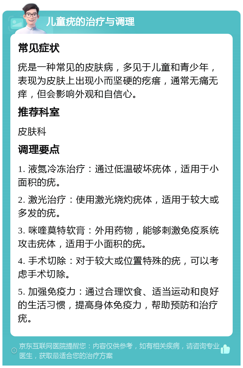 儿童疣的治疗与调理 常见症状 疣是一种常见的皮肤病，多见于儿童和青少年，表现为皮肤上出现小而坚硬的疙瘩，通常无痛无痒，但会影响外观和自信心。 推荐科室 皮肤科 调理要点 1. 液氮冷冻治疗：通过低温破坏疣体，适用于小面积的疣。 2. 激光治疗：使用激光烧灼疣体，适用于较大或多发的疣。 3. 咪喹莫特软膏：外用药物，能够刺激免疫系统攻击疣体，适用于小面积的疣。 4. 手术切除：对于较大或位置特殊的疣，可以考虑手术切除。 5. 加强免疫力：通过合理饮食、适当运动和良好的生活习惯，提高身体免疫力，帮助预防和治疗疣。