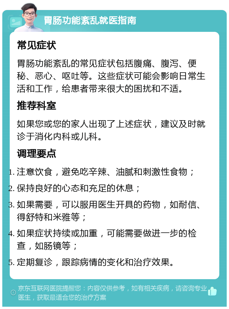 胃肠功能紊乱就医指南 常见症状 胃肠功能紊乱的常见症状包括腹痛、腹泻、便秘、恶心、呕吐等。这些症状可能会影响日常生活和工作，给患者带来很大的困扰和不适。 推荐科室 如果您或您的家人出现了上述症状，建议及时就诊于消化内科或儿科。 调理要点 注意饮食，避免吃辛辣、油腻和刺激性食物； 保持良好的心态和充足的休息； 如果需要，可以服用医生开具的药物，如耐信、得舒特和米雅等； 如果症状持续或加重，可能需要做进一步的检查，如肠镜等； 定期复诊，跟踪病情的变化和治疗效果。