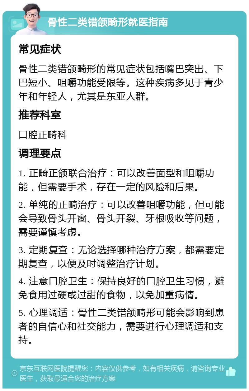 骨性二类错颌畸形就医指南 常见症状 骨性二类错颌畸形的常见症状包括嘴巴突出、下巴短小、咀嚼功能受限等。这种疾病多见于青少年和年轻人，尤其是东亚人群。 推荐科室 口腔正畸科 调理要点 1. 正畸正颌联合治疗：可以改善面型和咀嚼功能，但需要手术，存在一定的风险和后果。 2. 单纯的正畸治疗：可以改善咀嚼功能，但可能会导致骨头开窗、骨头开裂、牙根吸收等问题，需要谨慎考虑。 3. 定期复查：无论选择哪种治疗方案，都需要定期复查，以便及时调整治疗计划。 4. 注意口腔卫生：保持良好的口腔卫生习惯，避免食用过硬或过甜的食物，以免加重病情。 5. 心理调适：骨性二类错颌畸形可能会影响到患者的自信心和社交能力，需要进行心理调适和支持。