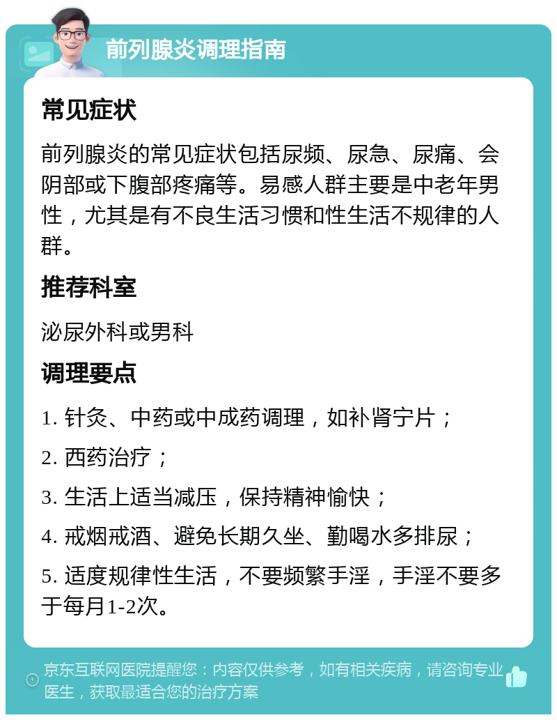 前列腺炎调理指南 常见症状 前列腺炎的常见症状包括尿频、尿急、尿痛、会阴部或下腹部疼痛等。易感人群主要是中老年男性，尤其是有不良生活习惯和性生活不规律的人群。 推荐科室 泌尿外科或男科 调理要点 1. 针灸、中药或中成药调理，如补肾宁片； 2. 西药治疗； 3. 生活上适当减压，保持精神愉快； 4. 戒烟戒酒、避免长期久坐、勤喝水多排尿； 5. 适度规律性生活，不要频繁手淫，手淫不要多于每月1-2次。