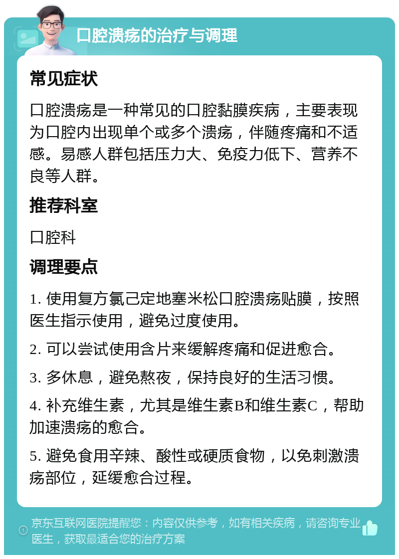 口腔溃疡的治疗与调理 常见症状 口腔溃疡是一种常见的口腔黏膜疾病，主要表现为口腔内出现单个或多个溃疡，伴随疼痛和不适感。易感人群包括压力大、免疫力低下、营养不良等人群。 推荐科室 口腔科 调理要点 1. 使用复方氯己定地塞米松口腔溃疡贴膜，按照医生指示使用，避免过度使用。 2. 可以尝试使用含片来缓解疼痛和促进愈合。 3. 多休息，避免熬夜，保持良好的生活习惯。 4. 补充维生素，尤其是维生素B和维生素C，帮助加速溃疡的愈合。 5. 避免食用辛辣、酸性或硬质食物，以免刺激溃疡部位，延缓愈合过程。