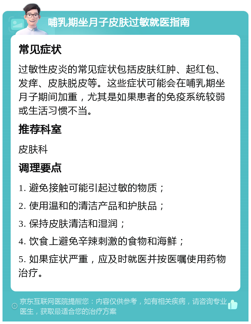 哺乳期坐月子皮肤过敏就医指南 常见症状 过敏性皮炎的常见症状包括皮肤红肿、起红包、发痒、皮肤脱皮等。这些症状可能会在哺乳期坐月子期间加重，尤其是如果患者的免疫系统较弱或生活习惯不当。 推荐科室 皮肤科 调理要点 1. 避免接触可能引起过敏的物质； 2. 使用温和的清洁产品和护肤品； 3. 保持皮肤清洁和湿润； 4. 饮食上避免辛辣刺激的食物和海鲜； 5. 如果症状严重，应及时就医并按医嘱使用药物治疗。