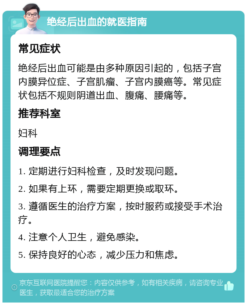 绝经后出血的就医指南 常见症状 绝经后出血可能是由多种原因引起的，包括子宫内膜异位症、子宫肌瘤、子宫内膜癌等。常见症状包括不规则阴道出血、腹痛、腰痛等。 推荐科室 妇科 调理要点 1. 定期进行妇科检查，及时发现问题。 2. 如果有上环，需要定期更换或取环。 3. 遵循医生的治疗方案，按时服药或接受手术治疗。 4. 注意个人卫生，避免感染。 5. 保持良好的心态，减少压力和焦虑。