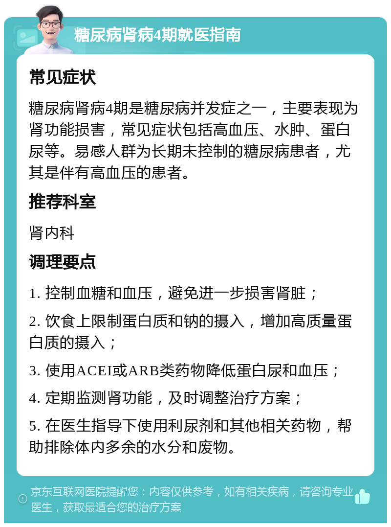 糖尿病肾病4期就医指南 常见症状 糖尿病肾病4期是糖尿病并发症之一，主要表现为肾功能损害，常见症状包括高血压、水肿、蛋白尿等。易感人群为长期未控制的糖尿病患者，尤其是伴有高血压的患者。 推荐科室 肾内科 调理要点 1. 控制血糖和血压，避免进一步损害肾脏； 2. 饮食上限制蛋白质和钠的摄入，增加高质量蛋白质的摄入； 3. 使用ACEI或ARB类药物降低蛋白尿和血压； 4. 定期监测肾功能，及时调整治疗方案； 5. 在医生指导下使用利尿剂和其他相关药物，帮助排除体内多余的水分和废物。