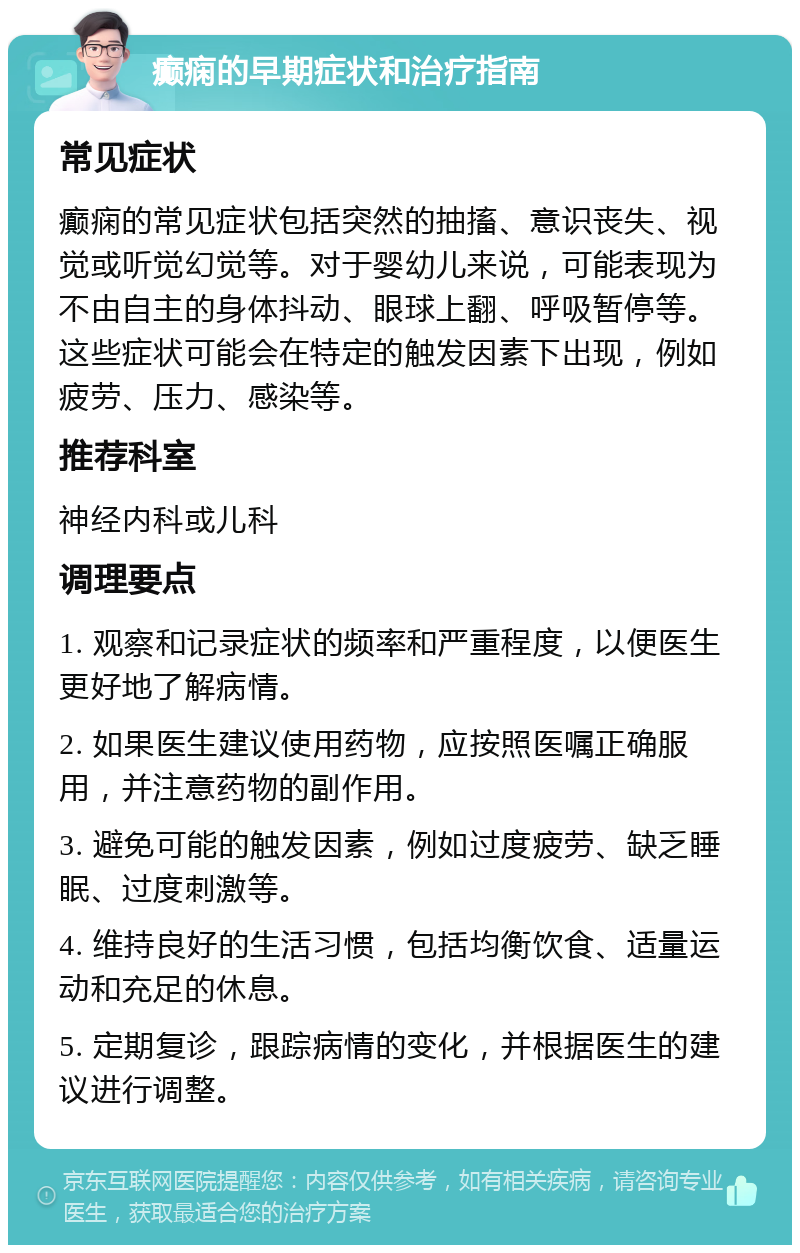 癫痫的早期症状和治疗指南 常见症状 癫痫的常见症状包括突然的抽搐、意识丧失、视觉或听觉幻觉等。对于婴幼儿来说，可能表现为不由自主的身体抖动、眼球上翻、呼吸暂停等。这些症状可能会在特定的触发因素下出现，例如疲劳、压力、感染等。 推荐科室 神经内科或儿科 调理要点 1. 观察和记录症状的频率和严重程度，以便医生更好地了解病情。 2. 如果医生建议使用药物，应按照医嘱正确服用，并注意药物的副作用。 3. 避免可能的触发因素，例如过度疲劳、缺乏睡眠、过度刺激等。 4. 维持良好的生活习惯，包括均衡饮食、适量运动和充足的休息。 5. 定期复诊，跟踪病情的变化，并根据医生的建议进行调整。