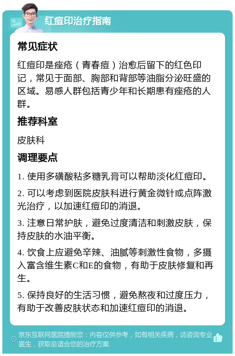 红痘印治疗指南 常见症状 红痘印是痤疮（青春痘）治愈后留下的红色印记，常见于面部、胸部和背部等油脂分泌旺盛的区域。易感人群包括青少年和长期患有痤疮的人群。 推荐科室 皮肤科 调理要点 1. 使用多磺酸粘多糖乳膏可以帮助淡化红痘印。 2. 可以考虑到医院皮肤科进行黄金微针或点阵激光治疗，以加速红痘印的消退。 3. 注意日常护肤，避免过度清洁和刺激皮肤，保持皮肤的水油平衡。 4. 饮食上应避免辛辣、油腻等刺激性食物，多摄入富含维生素C和E的食物，有助于皮肤修复和再生。 5. 保持良好的生活习惯，避免熬夜和过度压力，有助于改善皮肤状态和加速红痘印的消退。