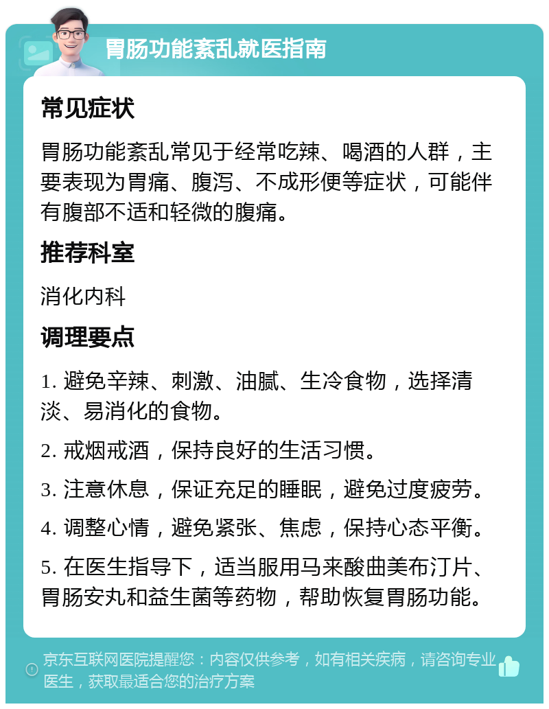 胃肠功能紊乱就医指南 常见症状 胃肠功能紊乱常见于经常吃辣、喝酒的人群，主要表现为胃痛、腹泻、不成形便等症状，可能伴有腹部不适和轻微的腹痛。 推荐科室 消化内科 调理要点 1. 避免辛辣、刺激、油腻、生冷食物，选择清淡、易消化的食物。 2. 戒烟戒酒，保持良好的生活习惯。 3. 注意休息，保证充足的睡眠，避免过度疲劳。 4. 调整心情，避免紧张、焦虑，保持心态平衡。 5. 在医生指导下，适当服用马来酸曲美布汀片、胃肠安丸和益生菌等药物，帮助恢复胃肠功能。