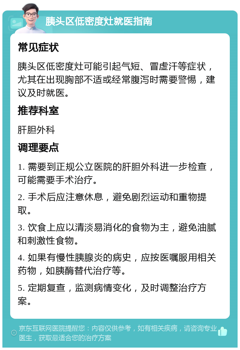 胰头区低密度灶就医指南 常见症状 胰头区低密度灶可能引起气短、冒虚汗等症状，尤其在出现胸部不适或经常腹泻时需要警惕，建议及时就医。 推荐科室 肝胆外科 调理要点 1. 需要到正规公立医院的肝胆外科进一步检查，可能需要手术治疗。 2. 手术后应注意休息，避免剧烈运动和重物提取。 3. 饮食上应以清淡易消化的食物为主，避免油腻和刺激性食物。 4. 如果有慢性胰腺炎的病史，应按医嘱服用相关药物，如胰酶替代治疗等。 5. 定期复查，监测病情变化，及时调整治疗方案。