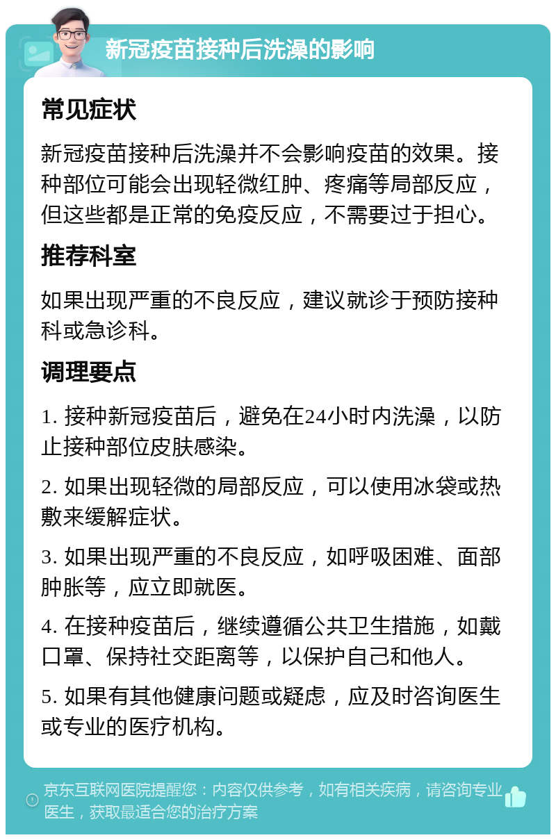 新冠疫苗接种后洗澡的影响 常见症状 新冠疫苗接种后洗澡并不会影响疫苗的效果。接种部位可能会出现轻微红肿、疼痛等局部反应，但这些都是正常的免疫反应，不需要过于担心。 推荐科室 如果出现严重的不良反应，建议就诊于预防接种科或急诊科。 调理要点 1. 接种新冠疫苗后，避免在24小时内洗澡，以防止接种部位皮肤感染。 2. 如果出现轻微的局部反应，可以使用冰袋或热敷来缓解症状。 3. 如果出现严重的不良反应，如呼吸困难、面部肿胀等，应立即就医。 4. 在接种疫苗后，继续遵循公共卫生措施，如戴口罩、保持社交距离等，以保护自己和他人。 5. 如果有其他健康问题或疑虑，应及时咨询医生或专业的医疗机构。