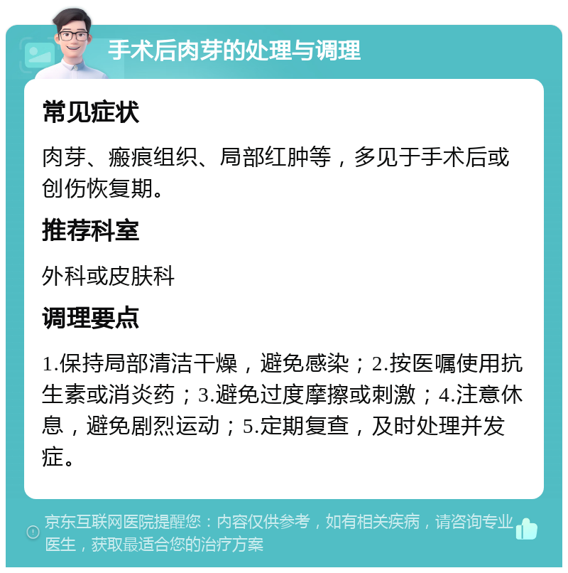 手术后肉芽的处理与调理 常见症状 肉芽、瘢痕组织、局部红肿等，多见于手术后或创伤恢复期。 推荐科室 外科或皮肤科 调理要点 1.保持局部清洁干燥，避免感染；2.按医嘱使用抗生素或消炎药；3.避免过度摩擦或刺激；4.注意休息，避免剧烈运动；5.定期复查，及时处理并发症。