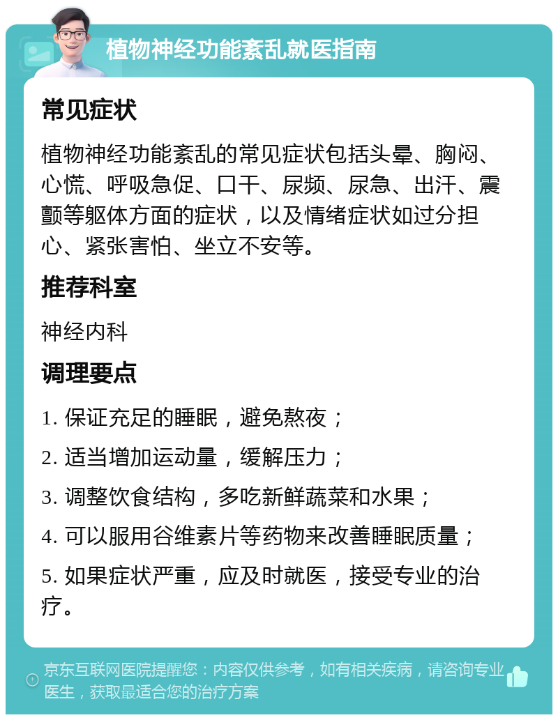 植物神经功能紊乱就医指南 常见症状 植物神经功能紊乱的常见症状包括头晕、胸闷、心慌、呼吸急促、口干、尿频、尿急、出汗、震颤等躯体方面的症状，以及情绪症状如过分担心、紧张害怕、坐立不安等。 推荐科室 神经内科 调理要点 1. 保证充足的睡眠，避免熬夜； 2. 适当增加运动量，缓解压力； 3. 调整饮食结构，多吃新鲜蔬菜和水果； 4. 可以服用谷维素片等药物来改善睡眠质量； 5. 如果症状严重，应及时就医，接受专业的治疗。