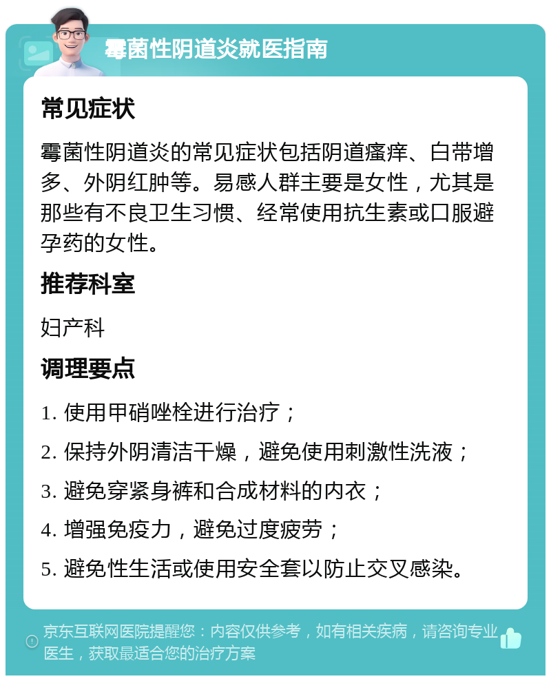 霉菌性阴道炎就医指南 常见症状 霉菌性阴道炎的常见症状包括阴道瘙痒、白带增多、外阴红肿等。易感人群主要是女性，尤其是那些有不良卫生习惯、经常使用抗生素或口服避孕药的女性。 推荐科室 妇产科 调理要点 1. 使用甲硝唑栓进行治疗； 2. 保持外阴清洁干燥，避免使用刺激性洗液； 3. 避免穿紧身裤和合成材料的内衣； 4. 增强免疫力，避免过度疲劳； 5. 避免性生活或使用安全套以防止交叉感染。